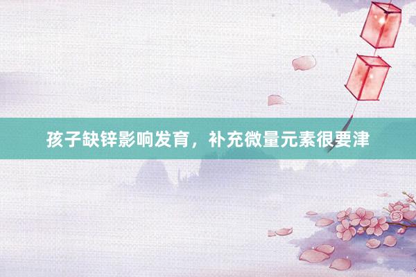 孩子缺锌影响发育，补充微量元素很要津